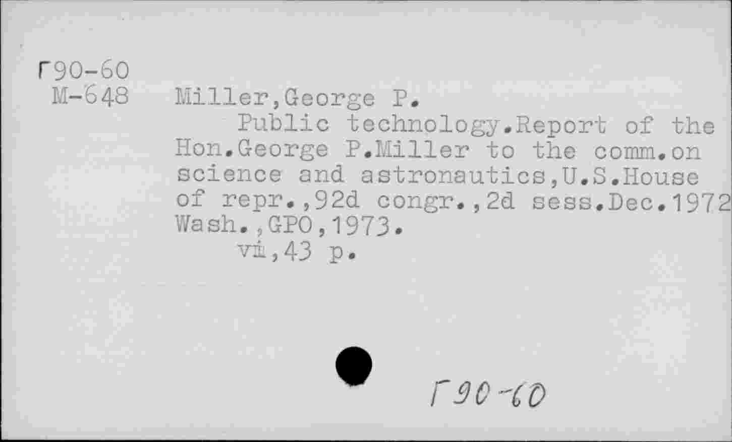 ﻿r9O-6O
M-648
Miller,George P.
Public technology.Report of the Hon.George P.Miller to the comm.on science and astronautics,U.S.House of repr.,92d congr.,2d sess,Dec.1972 Wash.5GPO,1973.
vi,43 p.
